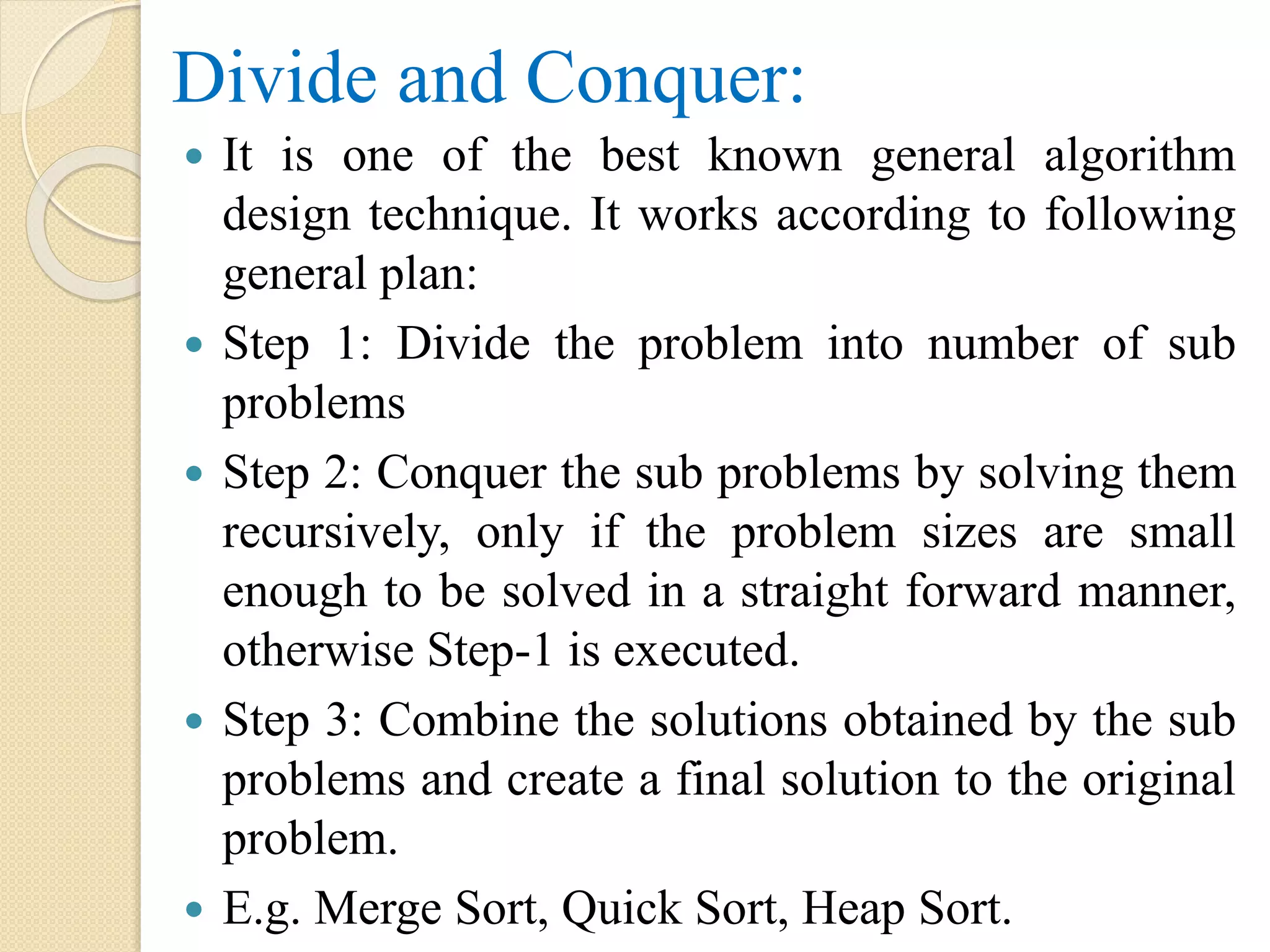 Divide and Conquer:
 It is one of the best known general algorithm
design technique. It works according to following
general plan:
 Step 1: Divide the problem into number of sub
problems
 Step 2: Conquer the sub problems by solving them
recursively, only if the problem sizes are small
enough to be solved in a straight forward manner,
otherwise Step-1 is executed.
 Step 3: Combine the solutions obtained by the sub
problems and create a final solution to the original
problem.
 E.g. Merge Sort, Quick Sort, Heap Sort.
 