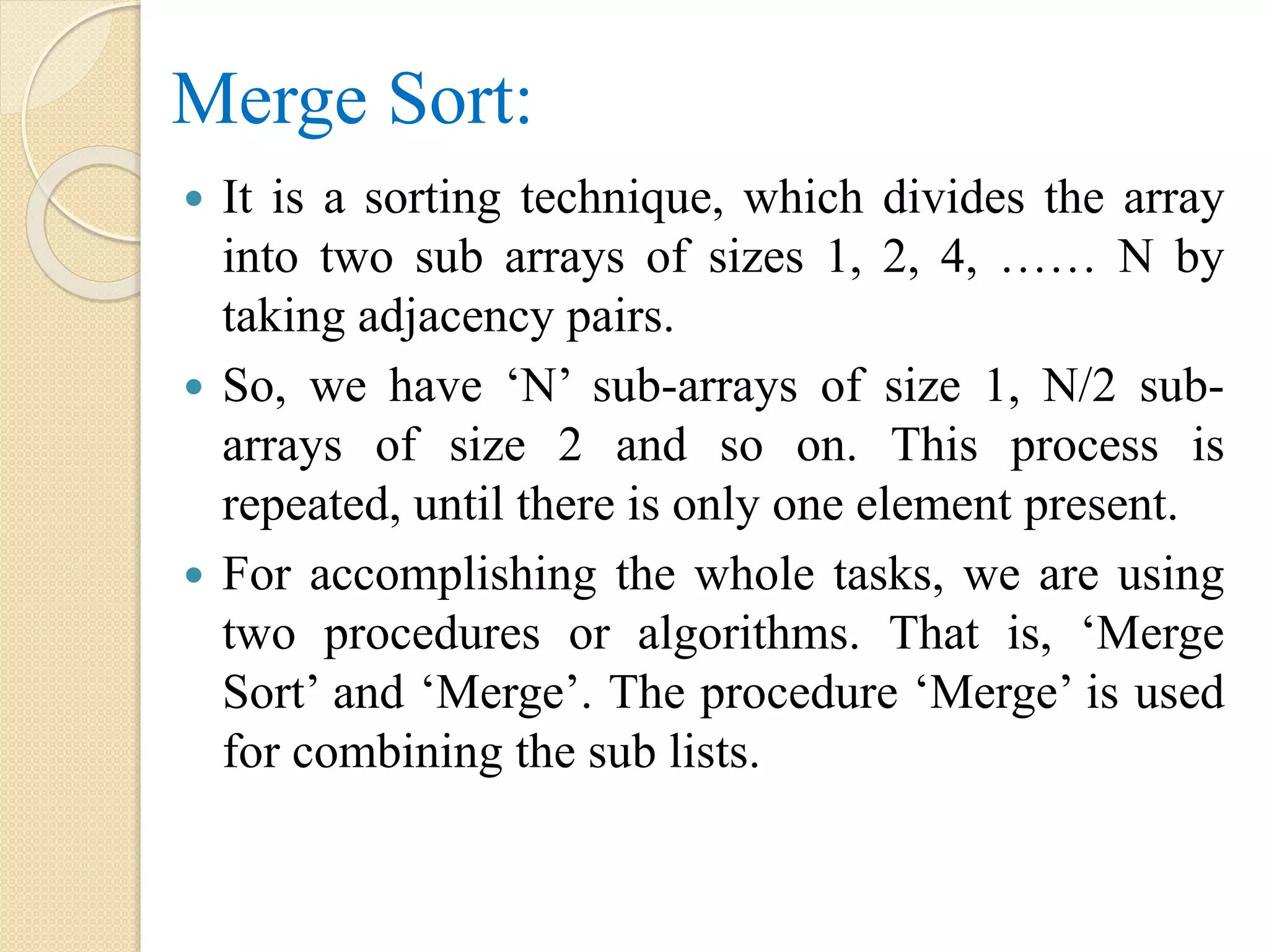 Merge Sort:
 It is a sorting technique, which divides the array
into two sub arrays of sizes 1, 2, 4, …… N by
taking adjacency pairs.
 So, we have ‘N’ sub-arrays of size 1, N/2 sub-
arrays of size 2 and so on. This process is
repeated, until there is only one element present.
 For accomplishing the whole tasks, we are using
two procedures or algorithms. That is, ‘Merge
Sort’ and ‘Merge’. The procedure ‘Merge’ is used
for combining the sub lists.
 