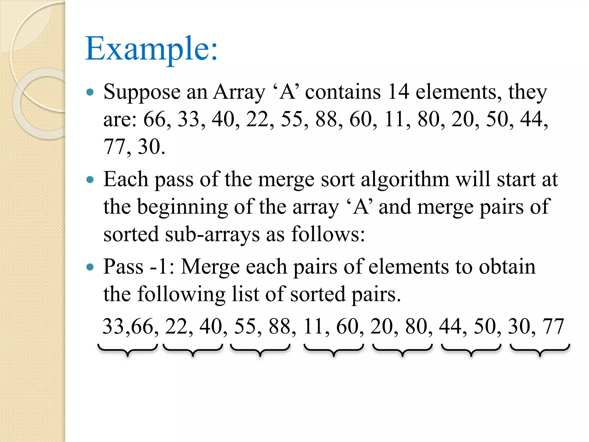 Example:
 Suppose an Array ‘A’ contains 14 elements, they
are: 66, 33, 40, 22, 55, 88, 60, 11, 80, 20, 50, 44,
77, 30.
 Each pass of the merge sort algorithm will start at
the beginning of the array ‘A’ and merge pairs of
sorted sub-arrays as follows:
 Pass -1: Merge each pairs of elements to obtain
the following list of sorted pairs.
33,66, 22, 40, 55, 88, 11, 60, 20, 80, 44, 50, 30, 77
 