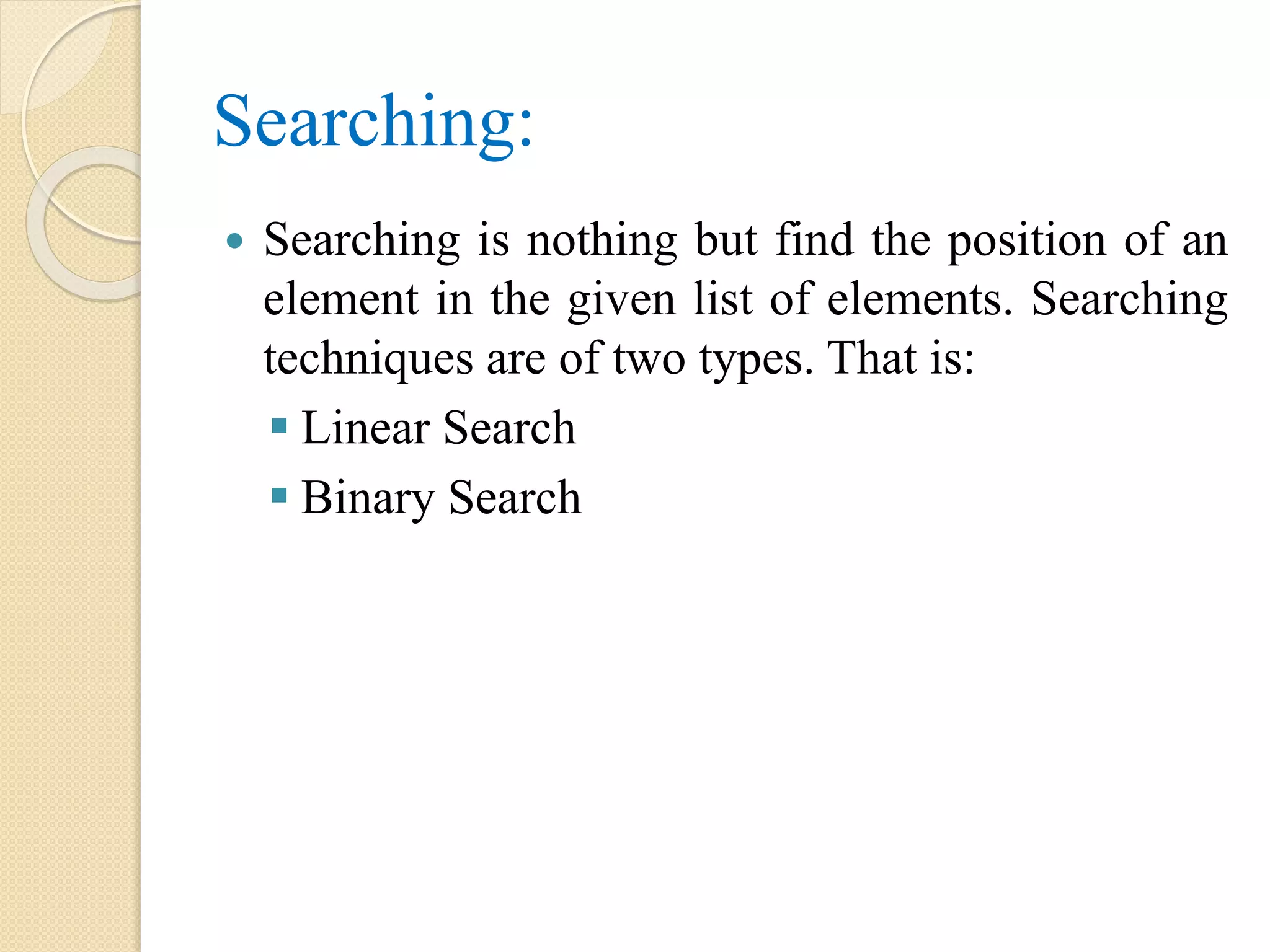 Searching:
 Searching is nothing but find the position of an
element in the given list of elements. Searching
techniques are of two types. That is:
 Linear Search
 Binary Search
 