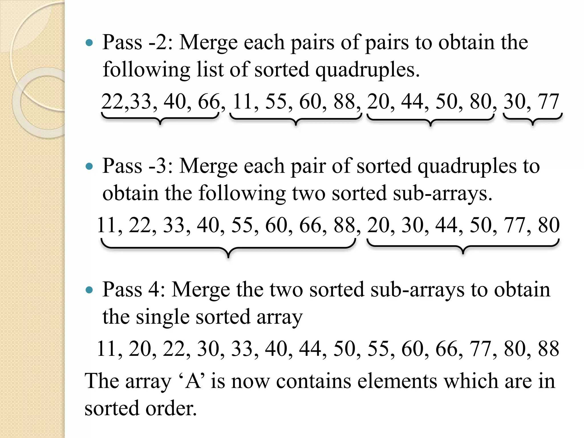  Pass -2: Merge each pairs of pairs to obtain the
following list of sorted quadruples.
22,33, 40, 66, 11, 55, 60, 88, 20, 44, 50, 80, 30, 77
 Pass -3: Merge each pair of sorted quadruples to
obtain the following two sorted sub-arrays.
11, 22, 33, 40, 55, 60, 66, 88, 20, 30, 44, 50, 77, 80
 Pass 4: Merge the two sorted sub-arrays to obtain
the single sorted array
11, 20, 22, 30, 33, 40, 44, 50, 55, 60, 66, 77, 80, 88
The array ‘A’ is now contains elements which are in
sorted order.
 