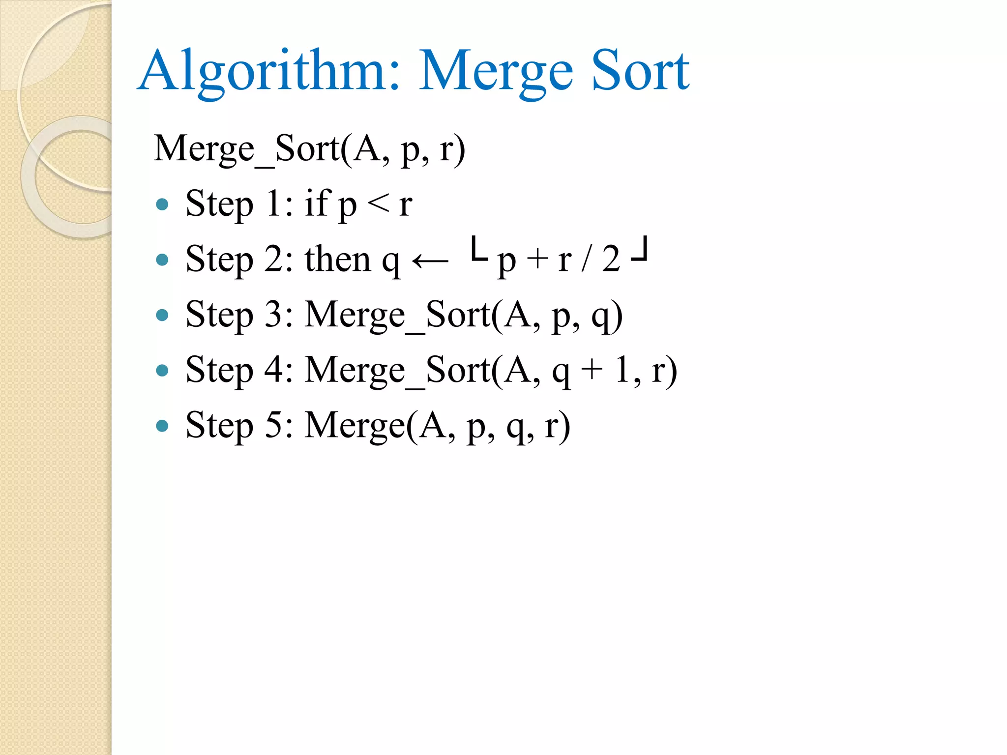 Algorithm: Merge Sort
Merge_Sort(A, p, r)
 Step 1: if p < r
 Step 2: then q ← └ p + r / 2 ┘
 Step 3: Merge_Sort(A, p, q)
 Step 4: Merge_Sort(A, q + 1, r)
 Step 5: Merge(A, p, q, r)
 