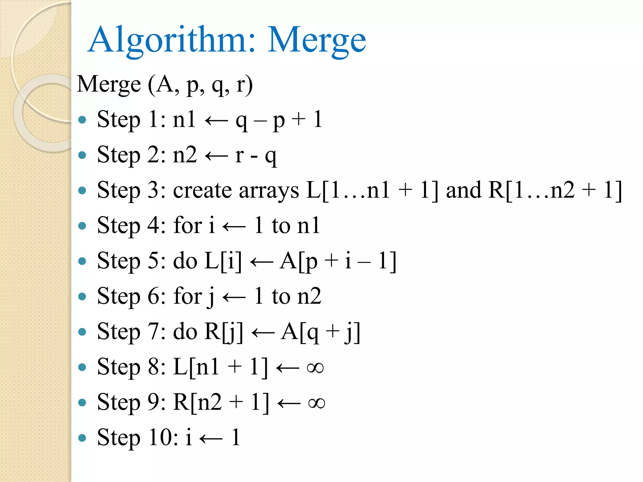 Algorithm: Merge
Merge (A, p, q, r)
 Step 1: n1 ← q – p + 1
 Step 2: n2 ← r - q
 Step 3: create arrays L[1…n1 + 1] and R[1…n2 + 1]
 Step 4: for i ← 1 to n1
 Step 5: do L[i] ← A[p + i – 1]
 Step 6: for j ← 1 to n2
 Step 7: do R[j] ← A[q + j]
 Step 8: L[n1 + 1] ← ∞
 Step 9: R[n2 + 1] ← ∞
 Step 10: i ← 1
 