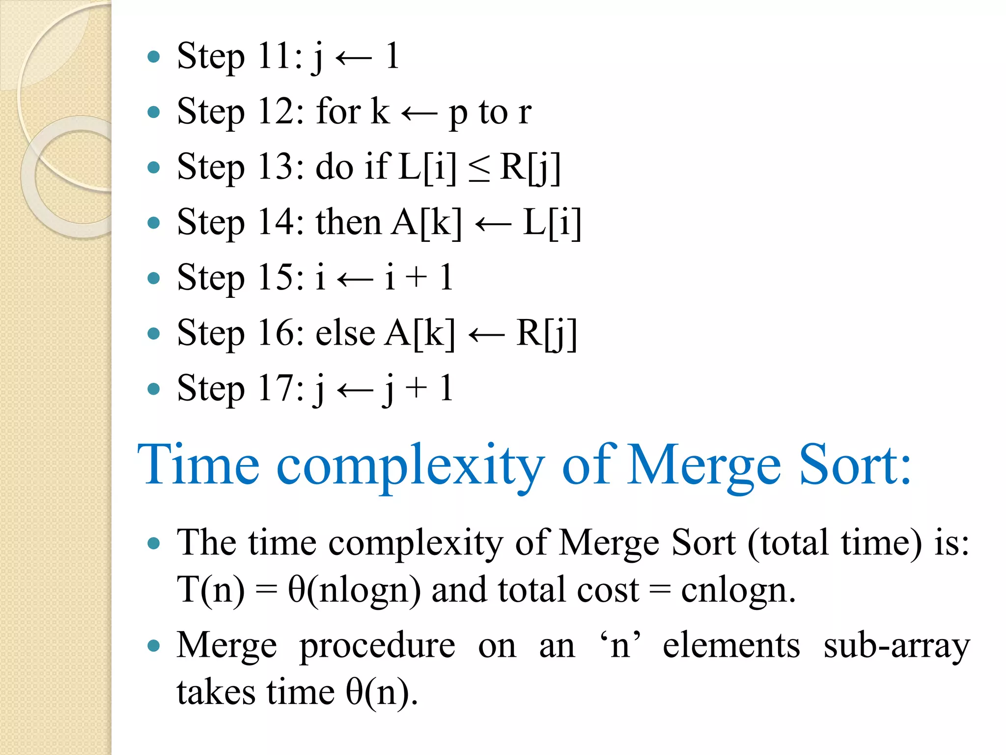  Step 11: j ← 1
 Step 12: for k ← p to r
 Step 13: do if L[i] ≤ R[j]
 Step 14: then A[k] ← L[i]
 Step 15: i ← i + 1
 Step 16: else A[k] ← R[j]
 Step 17: j ← j + 1
Time complexity of Merge Sort:
 The time complexity of Merge Sort (total time) is:
T(n) = θ(nlogn) and total cost = cnlogn.
 Merge procedure on an ‘n’ elements sub-array
takes time θ(n).
 
