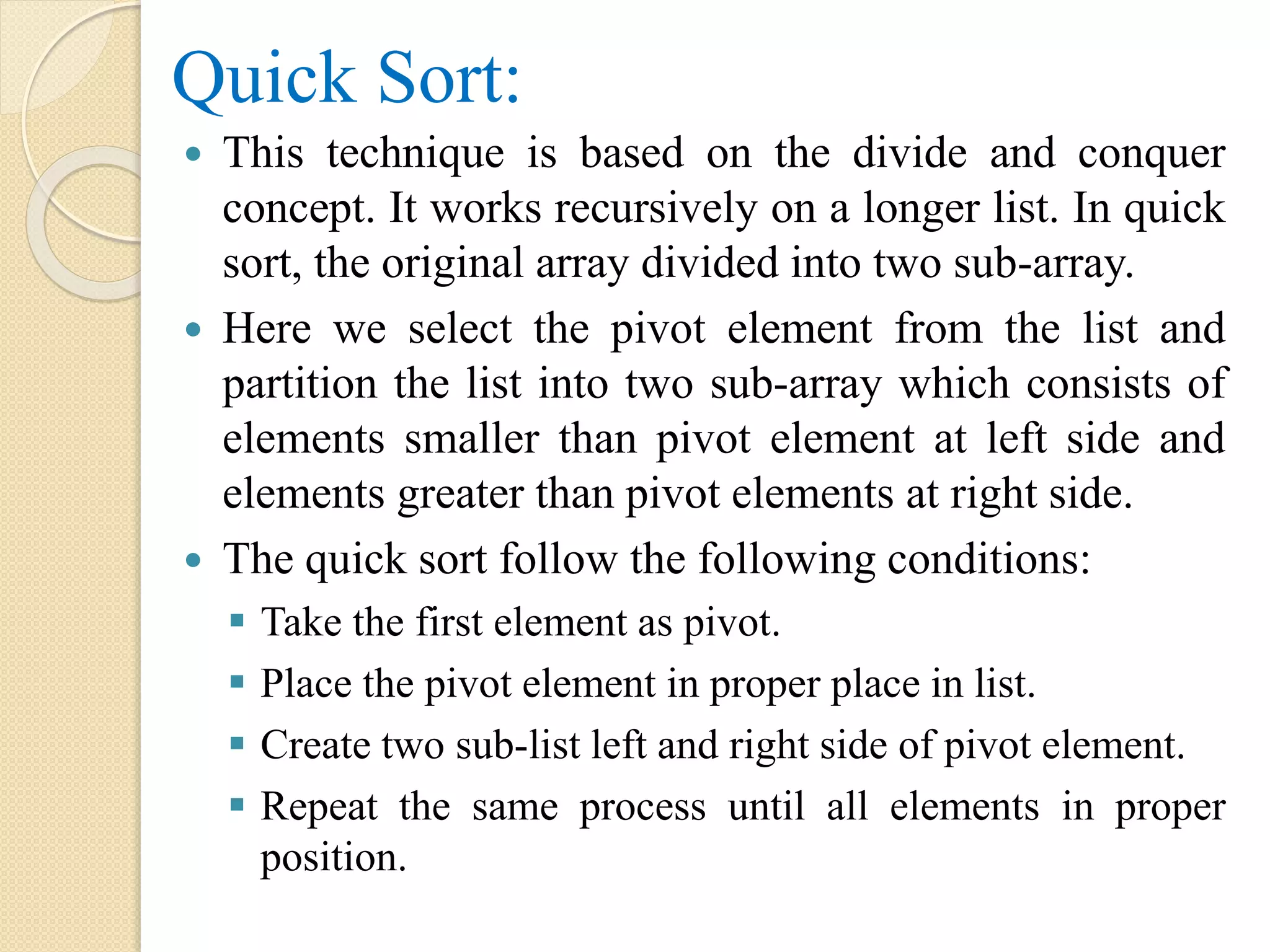 Quick Sort:
 This technique is based on the divide and conquer
concept. It works recursively on a longer list. In quick
sort, the original array divided into two sub-array.
 Here we select the pivot element from the list and
partition the list into two sub-array which consists of
elements smaller than pivot element at left side and
elements greater than pivot elements at right side.
 The quick sort follow the following conditions:
 Take the first element as pivot.
 Place the pivot element in proper place in list.
 Create two sub-list left and right side of pivot element.
 Repeat the same process until all elements in proper
position.
 