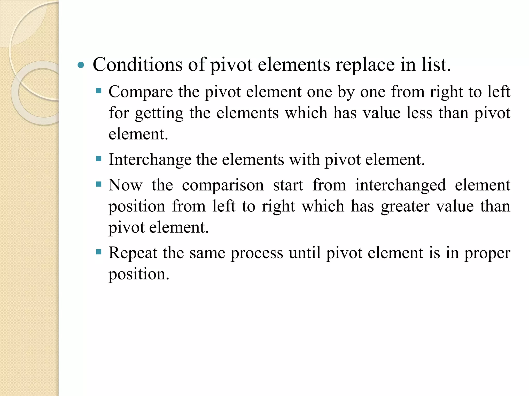  Conditions of pivot elements replace in list.
 Compare the pivot element one by one from right to left
for getting the elements which has value less than pivot
element.
 Interchange the elements with pivot element.
 Now the comparison start from interchanged element
position from left to right which has greater value than
pivot element.
 Repeat the same process until pivot element is in proper
position.
 