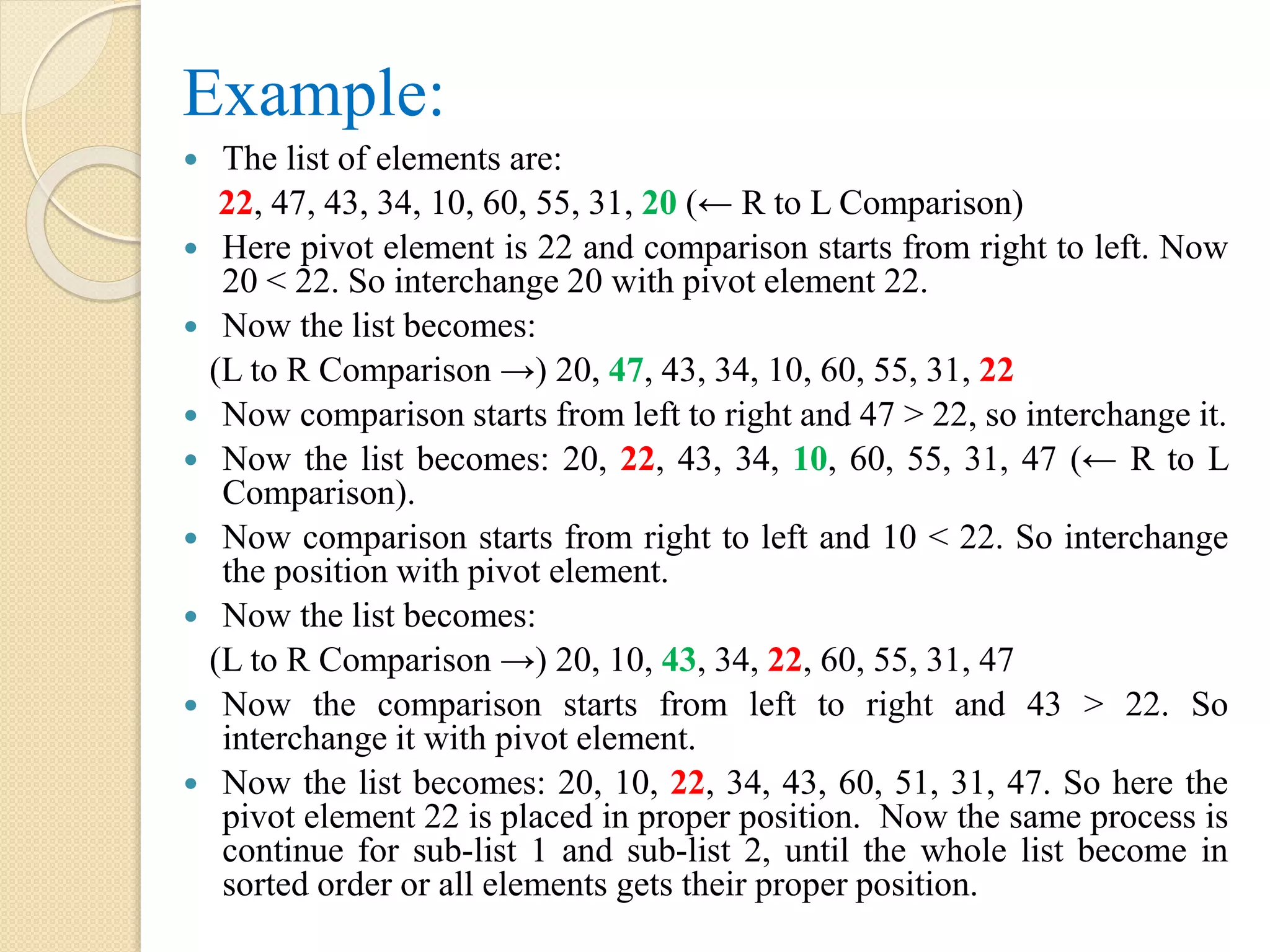Example:
 The list of elements are:
22, 47, 43, 34, 10, 60, 55, 31, 20 (← R to L Comparison)
 Here pivot element is 22 and comparison starts from right to left. Now
20 < 22. So interchange 20 with pivot element 22.
 Now the list becomes:
(L to R Comparison →) 20, 47, 43, 34, 10, 60, 55, 31, 22
 Now comparison starts from left to right and 47 > 22, so interchange it.
 Now the list becomes: 20, 22, 43, 34, 10, 60, 55, 31, 47 (← R to L
Comparison).
 Now comparison starts from right to left and 10 < 22. So interchange
the position with pivot element.
 Now the list becomes:
(L to R Comparison →) 20, 10, 43, 34, 22, 60, 55, 31, 47
 Now the comparison starts from left to right and 43 > 22. So
interchange it with pivot element.
 Now the list becomes: 20, 10, 22, 34, 43, 60, 51, 31, 47. So here the
pivot element 22 is placed in proper position. Now the same process is
continue for sub-list 1 and sub-list 2, until the whole list become in
sorted order or all elements gets their proper position.
 