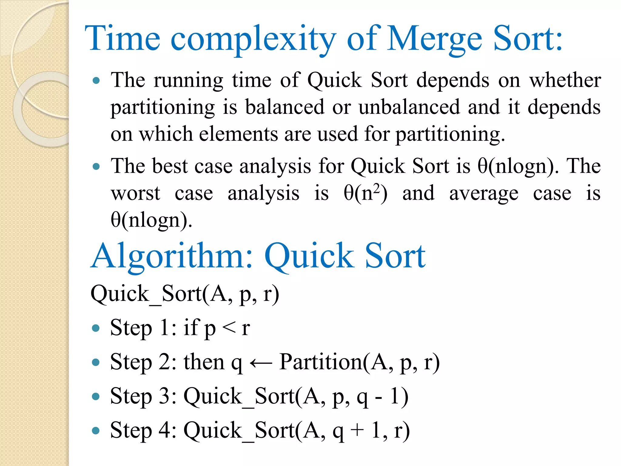 Time complexity of Merge Sort:
 The running time of Quick Sort depends on whether
partitioning is balanced or unbalanced and it depends
on which elements are used for partitioning.
 The best case analysis for Quick Sort is θ(nlogn). The
worst case analysis is θ(n2) and average case is
θ(nlogn).
Algorithm: Quick Sort
Quick_Sort(A, p, r)
 Step 1: if p < r
 Step 2: then q ← Partition(A, p, r)
 Step 3: Quick_Sort(A, p, q - 1)
 Step 4: Quick_Sort(A, q + 1, r)
 