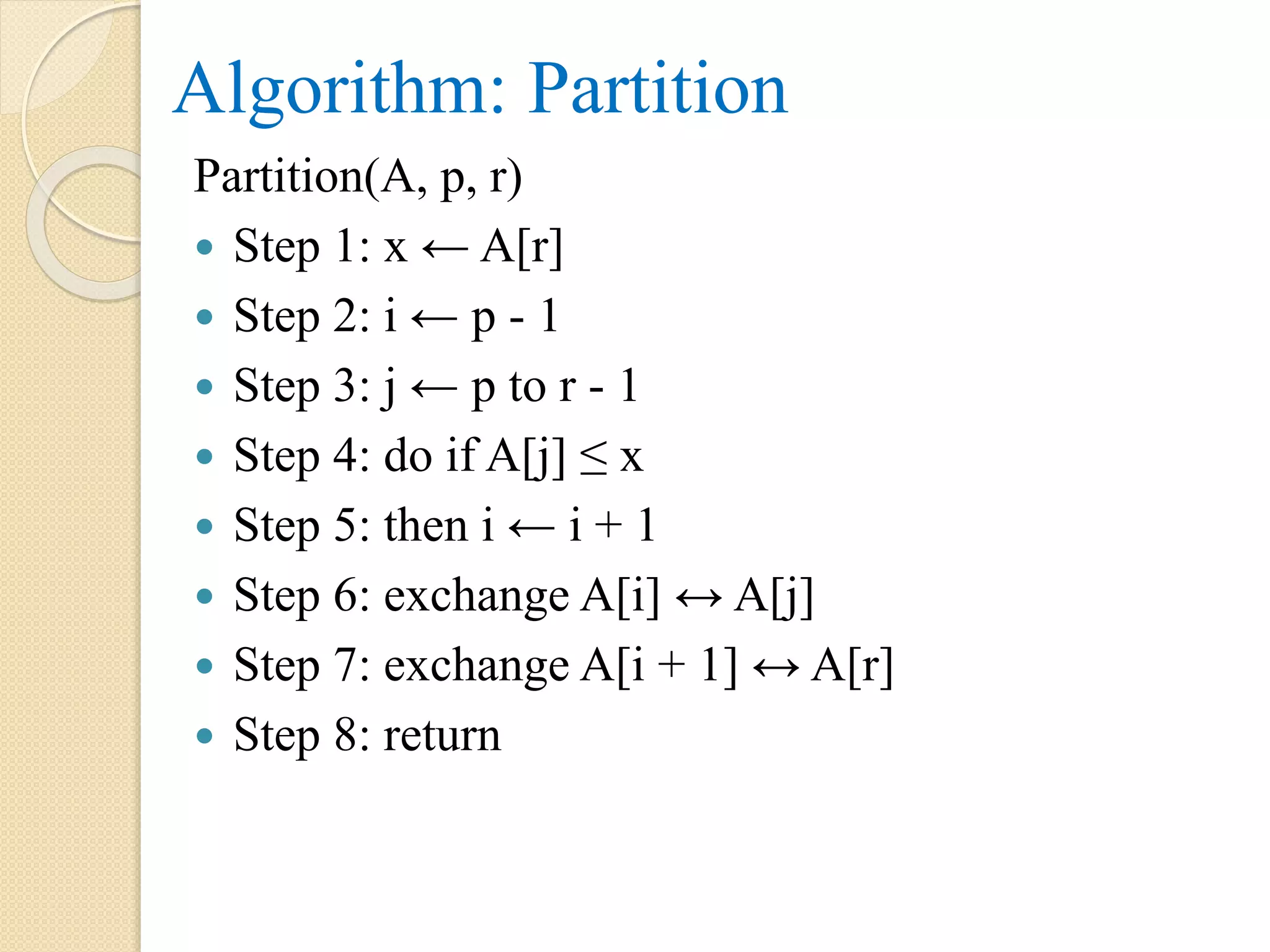 Algorithm: Partition
Partition(A, p, r)
 Step 1: x ← A[r]
 Step 2: i ← p - 1
 Step 3: j ← p to r - 1
 Step 4: do if A[j] ≤ x
 Step 5: then i ← i + 1
 Step 6: exchange A[i] ↔ A[j]
 Step 7: exchange A[i + 1] ↔ A[r]
 Step 8: return
 