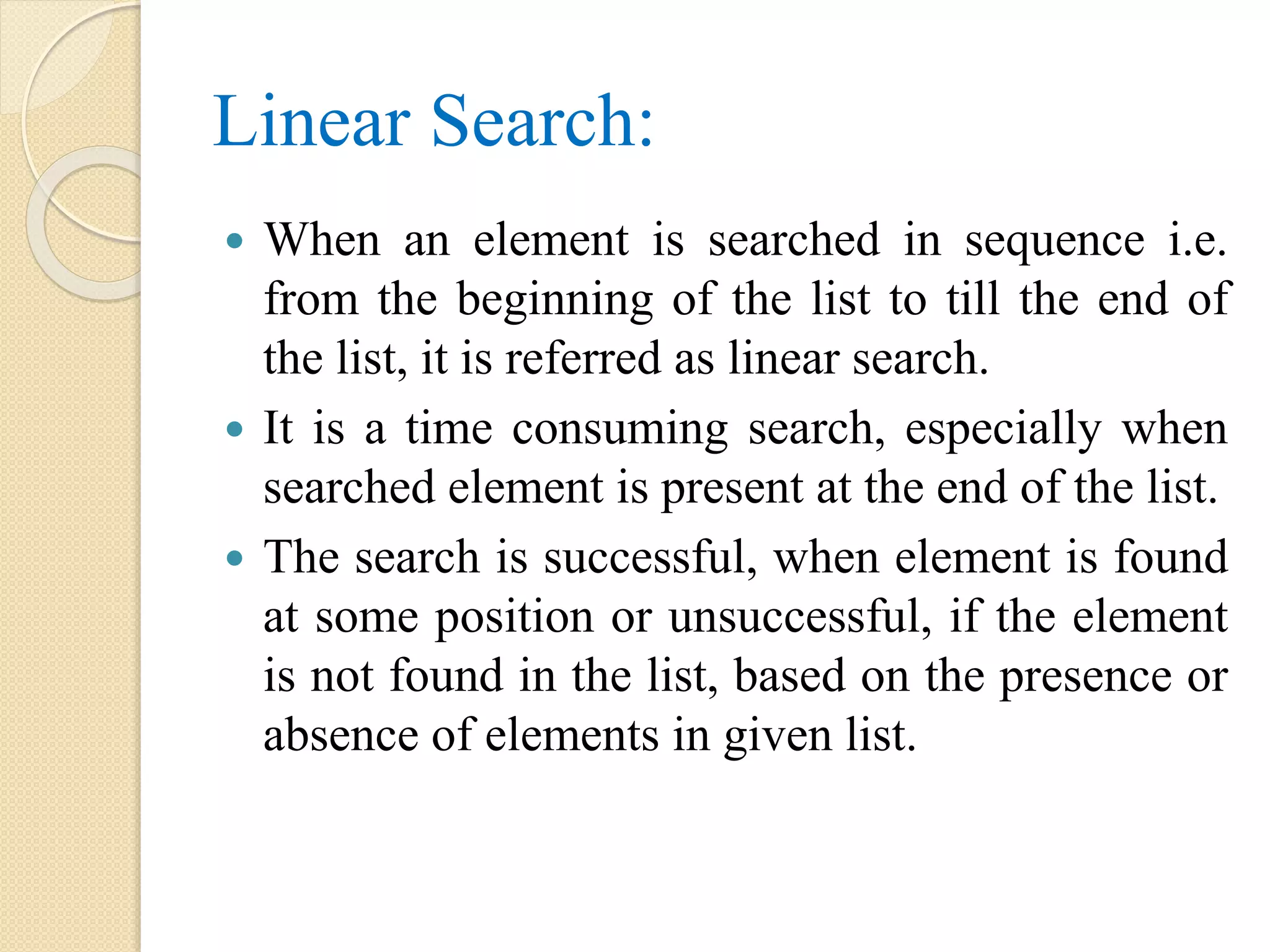 Linear Search:
 When an element is searched in sequence i.e.
from the beginning of the list to till the end of
the list, it is referred as linear search.
 It is a time consuming search, especially when
searched element is present at the end of the list.
 The search is successful, when element is found
at some position or unsuccessful, if the element
is not found in the list, based on the presence or
absence of elements in given list.
 