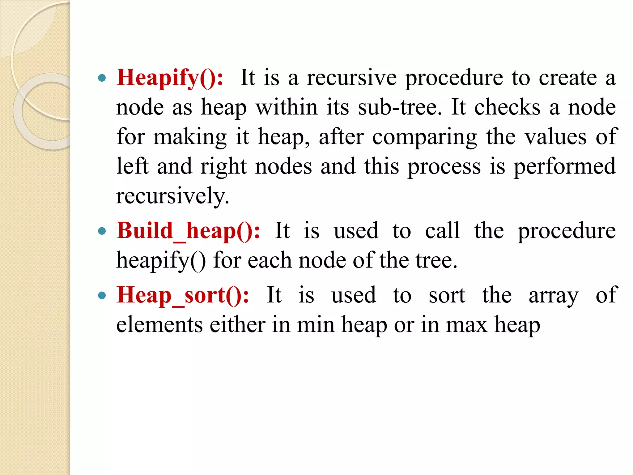  Heapify(): It is a recursive procedure to create a
node as heap within its sub-tree. It checks a node
for making it heap, after comparing the values of
left and right nodes and this process is performed
recursively.
 Build_heap(): It is used to call the procedure
heapify() for each node of the tree.
 Heap_sort(): It is used to sort the array of
elements either in min heap or in max heap
 