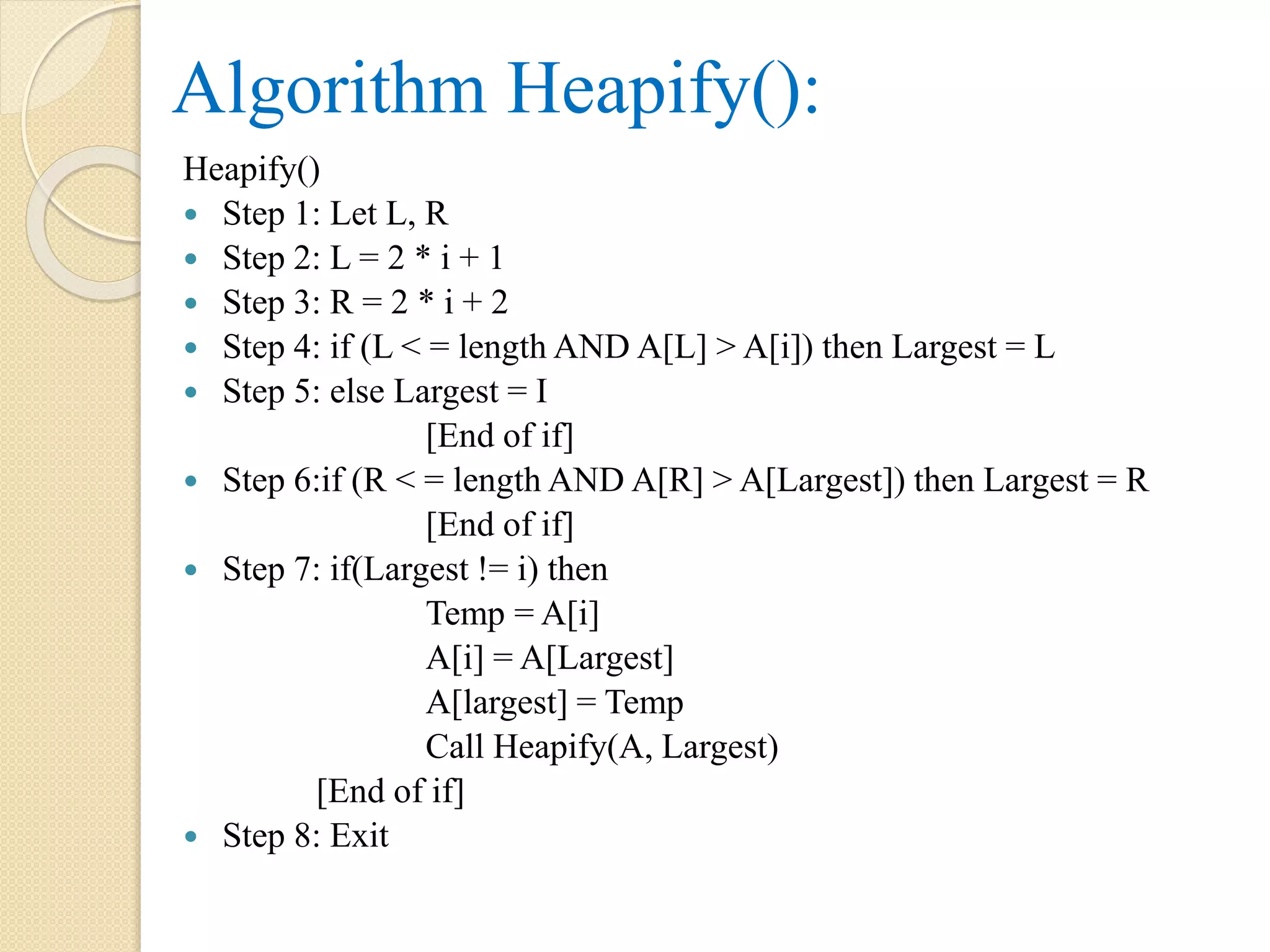 Algorithm Heapify():
Heapify()
 Step 1: Let L, R
 Step 2: L = 2 * i + 1
 Step 3: R = 2 * i + 2
 Step 4: if (L < = length AND A[L] > A[i]) then Largest = L
 Step 5: else Largest = I
[End of if]
 Step 6:if (R < = length AND A[R] > A[Largest]) then Largest = R
[End of if]
 Step 7: if(Largest != i) then
Temp = A[i]
A[i] = A[Largest]
A[largest] = Temp
Call Heapify(A, Largest)
[End of if]
 Step 8: Exit
 