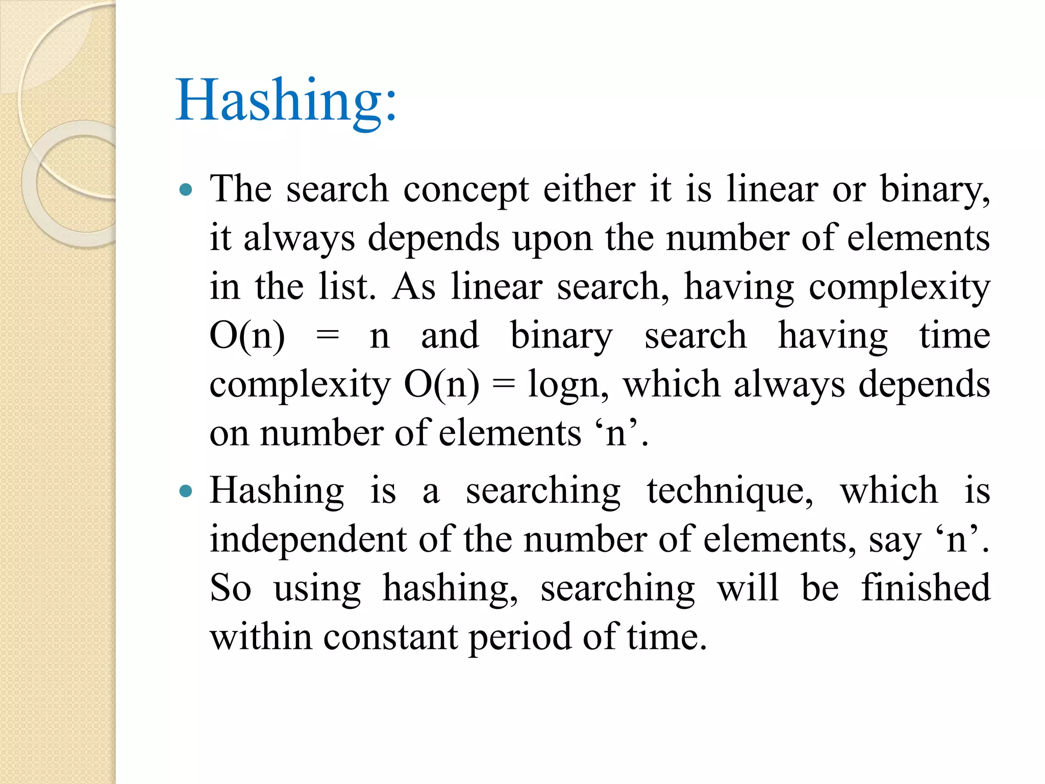 Hashing:
 The search concept either it is linear or binary,
it always depends upon the number of elements
in the list. As linear search, having complexity
O(n) = n and binary search having time
complexity O(n) = logn, which always depends
on number of elements ‘n’.
 Hashing is a searching technique, which is
independent of the number of elements, say ‘n’.
So using hashing, searching will be finished
within constant period of time.
 