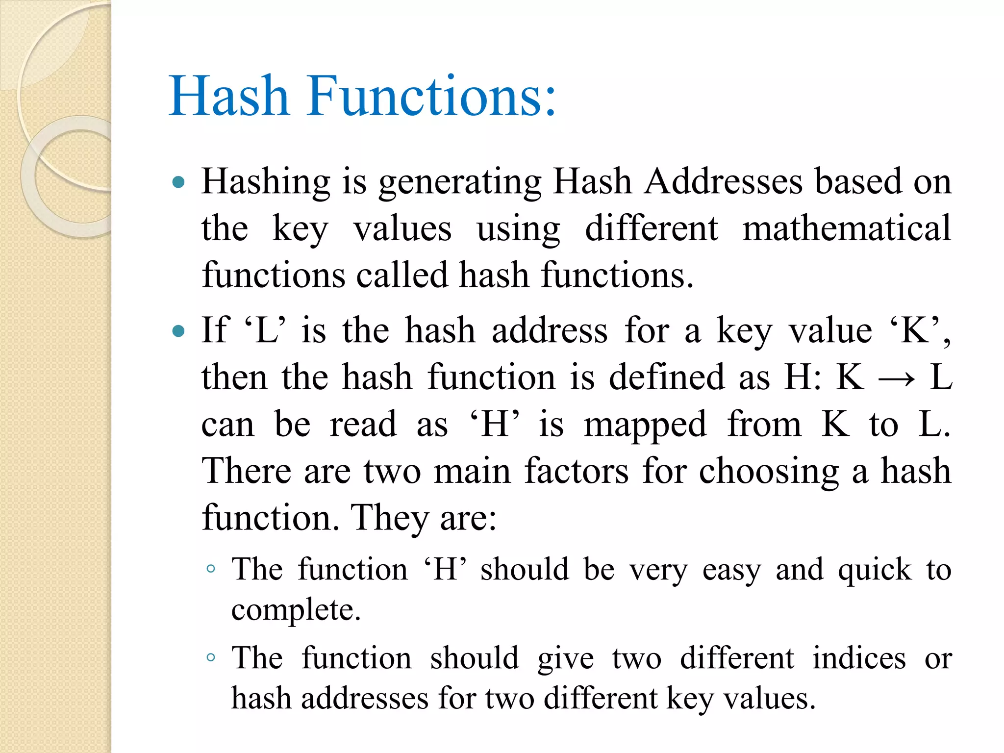 Hash Functions:
 Hashing is generating Hash Addresses based on
the key values using different mathematical
functions called hash functions.
 If ‘L’ is the hash address for a key value ‘K’,
then the hash function is defined as H: K → L
can be read as ‘H’ is mapped from K to L.
There are two main factors for choosing a hash
function. They are:
◦ The function ‘H’ should be very easy and quick to
complete.
◦ The function should give two different indices or
hash addresses for two different key values.
 