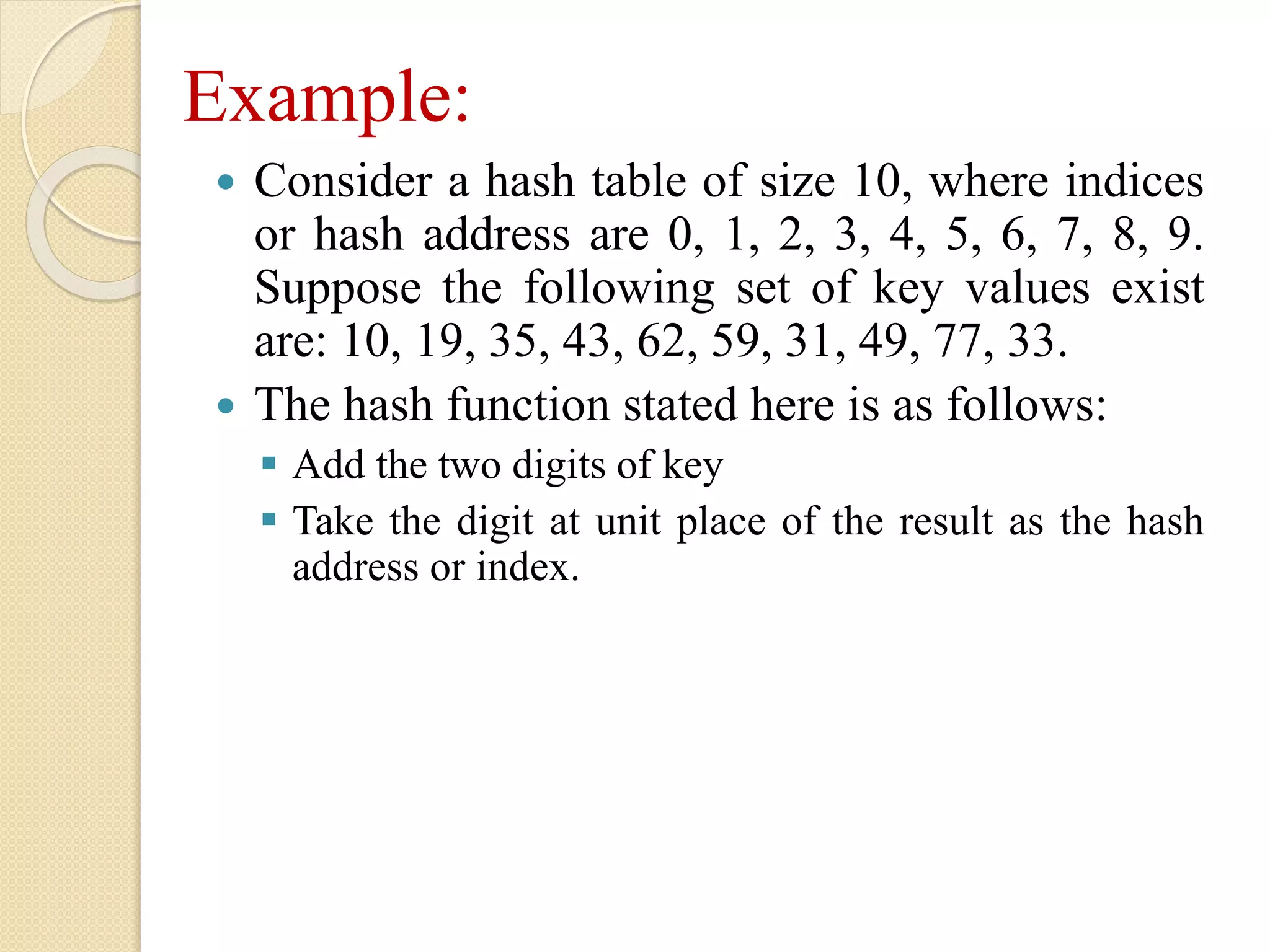 Example:
 Consider a hash table of size 10, where indices
or hash address are 0, 1, 2, 3, 4, 5, 6, 7, 8, 9.
Suppose the following set of key values exist
are: 10, 19, 35, 43, 62, 59, 31, 49, 77, 33.
 The hash function stated here is as follows:
 Add the two digits of key
 Take the digit at unit place of the result as the hash
address or index.
 
