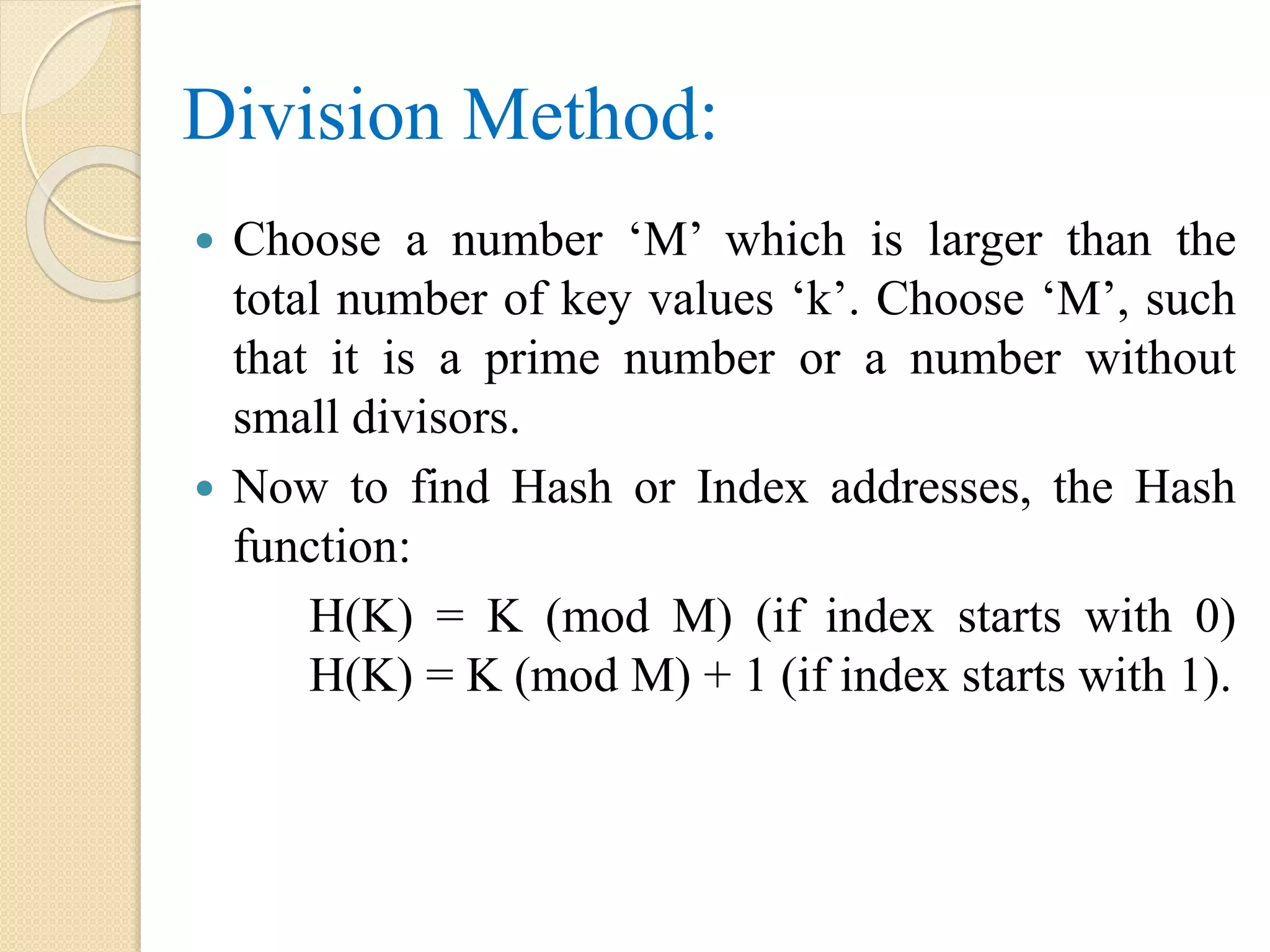 Division Method:
 Choose a number ‘M’ which is larger than the
total number of key values ‘k’. Choose ‘M’, such
that it is a prime number or a number without
small divisors.
 Now to find Hash or Index addresses, the Hash
function:
H(K) = K (mod M) (if index starts with 0)
H(K) = K (mod M) + 1 (if index starts with 1).
 