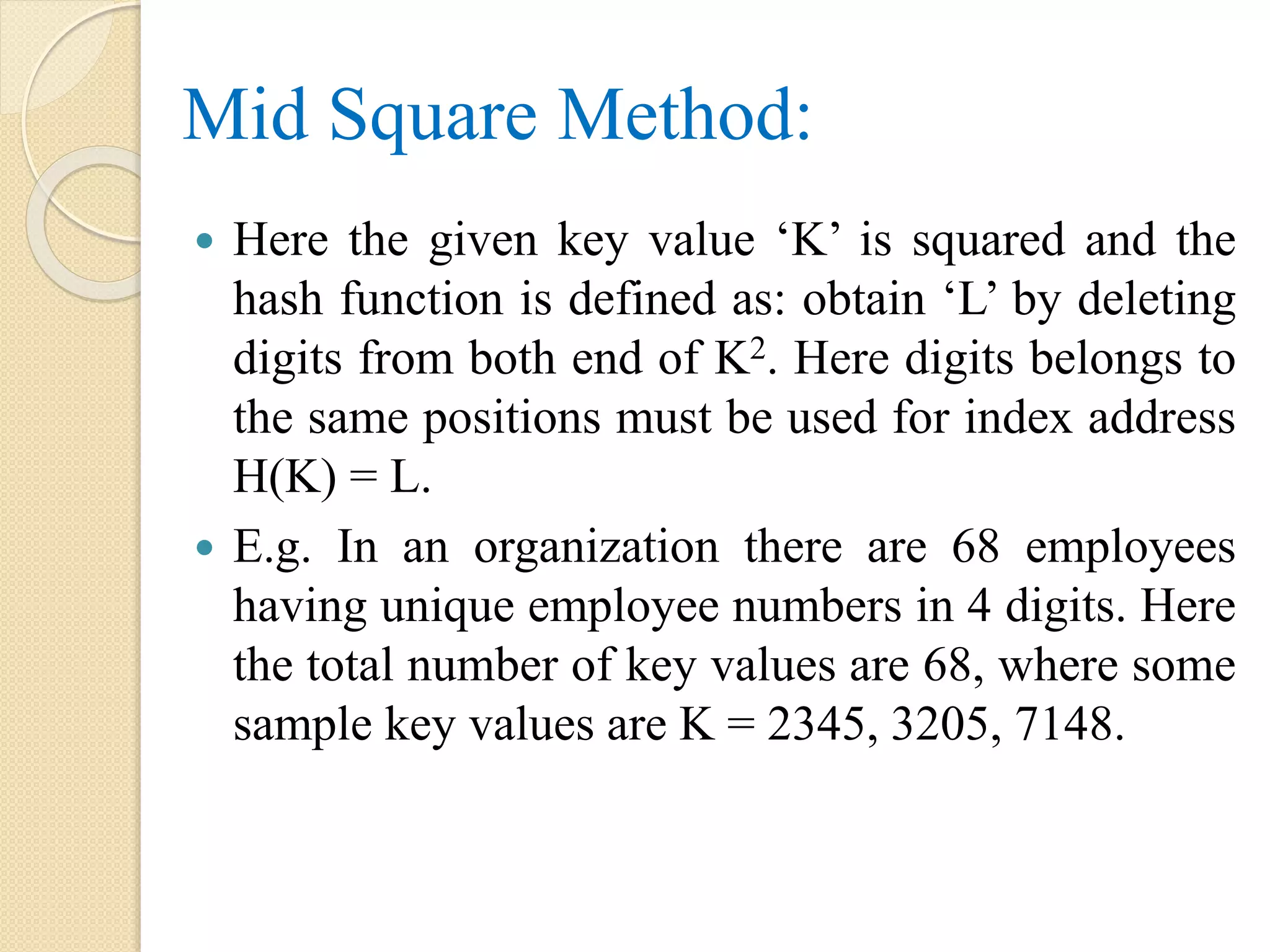 Mid Square Method:
 Here the given key value ‘K’ is squared and the
hash function is defined as: obtain ‘L’ by deleting
digits from both end of K2. Here digits belongs to
the same positions must be used for index address
H(K) = L.
 E.g. In an organization there are 68 employees
having unique employee numbers in 4 digits. Here
the total number of key values are 68, where some
sample key values are K = 2345, 3205, 7148.
 