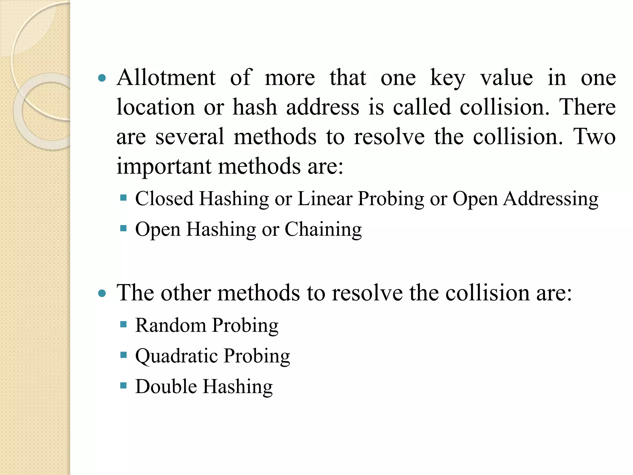  Allotment of more that one key value in one
location or hash address is called collision. There
are several methods to resolve the collision. Two
important methods are:
 Closed Hashing or Linear Probing or Open Addressing
 Open Hashing or Chaining
 The other methods to resolve the collision are:
 Random Probing
 Quadratic Probing
 Double Hashing
 