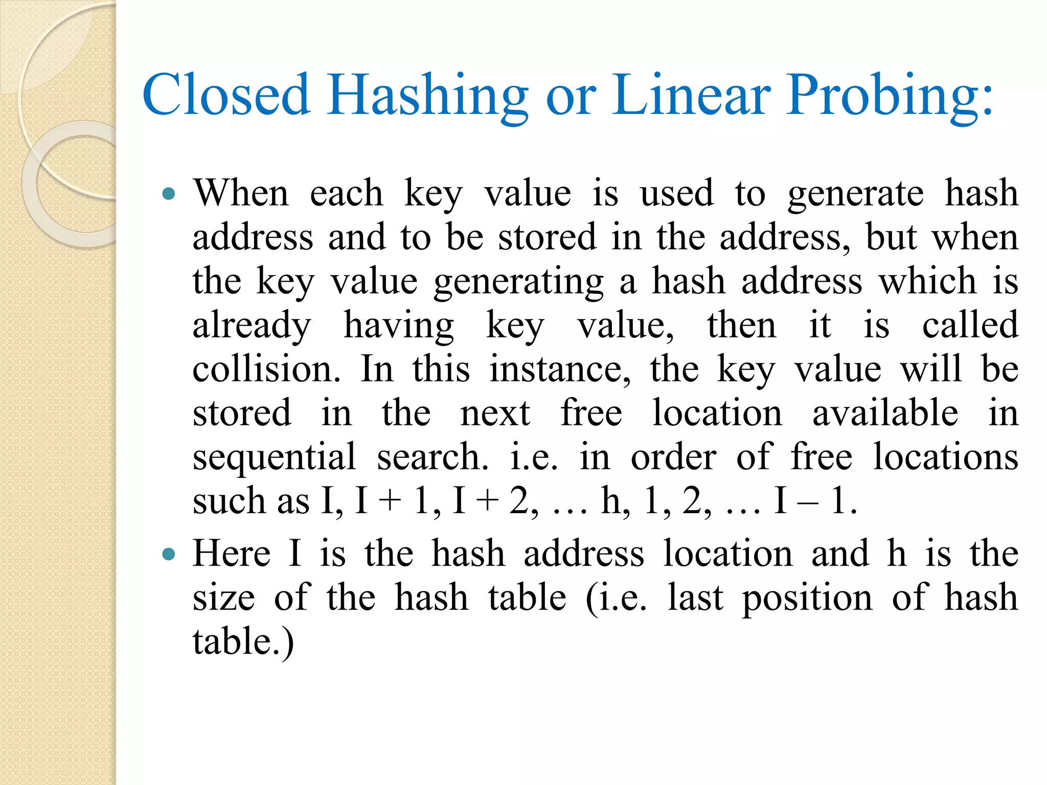 Closed Hashing or Linear Probing:
 When each key value is used to generate hash
address and to be stored in the address, but when
the key value generating a hash address which is
already having key value, then it is called
collision. In this instance, the key value will be
stored in the next free location available in
sequential search. i.e. in order of free locations
such as I, I + 1, I + 2, … h, 1, 2, … I – 1.
 Here I is the hash address location and h is the
size of the hash table (i.e. last position of hash
table.)
 