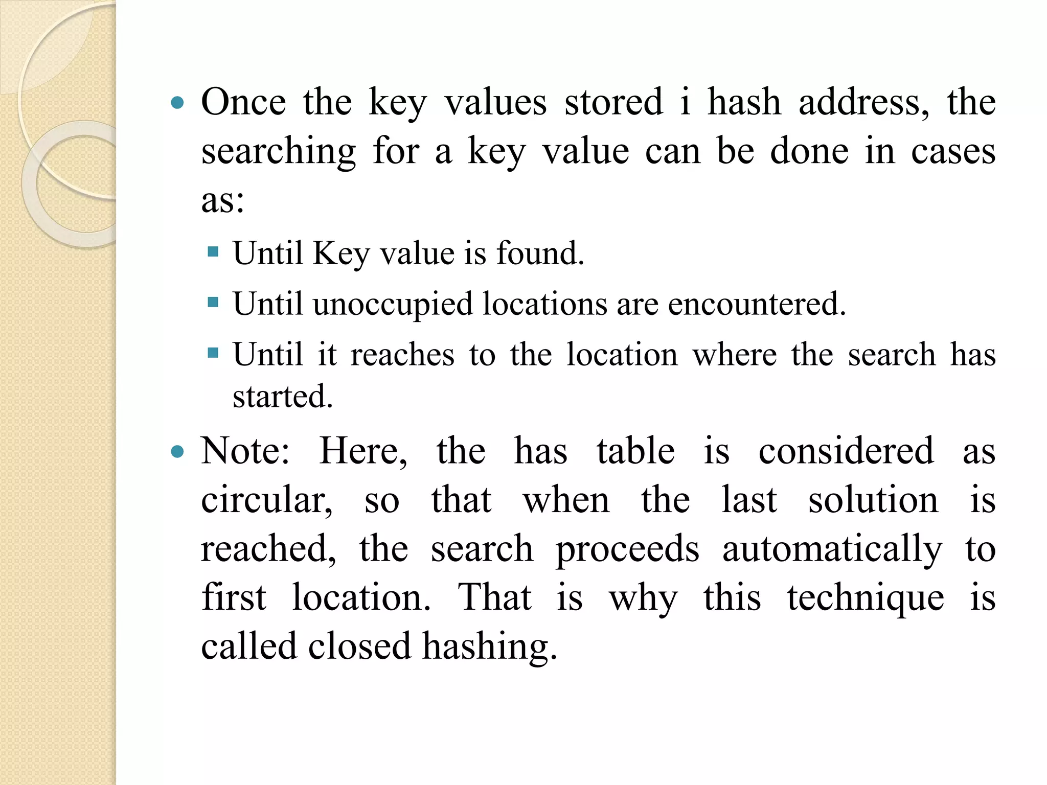  Once the key values stored i hash address, the
searching for a key value can be done in cases
as:
 Until Key value is found.
 Until unoccupied locations are encountered.
 Until it reaches to the location where the search has
started.
 Note: Here, the has table is considered as
circular, so that when the last solution is
reached, the search proceeds automatically to
first location. That is why this technique is
called closed hashing.
 