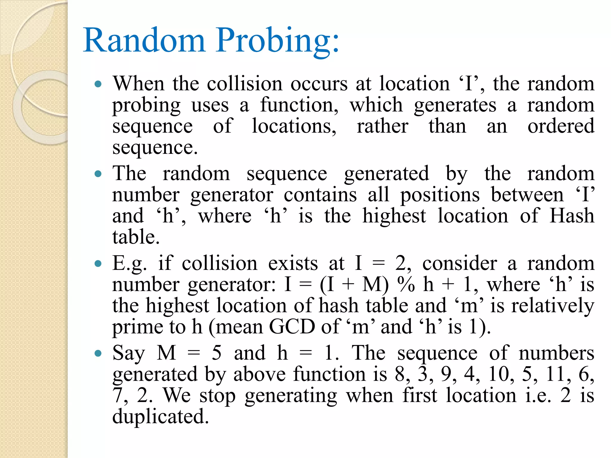 Random Probing:
 When the collision occurs at location ‘I’, the random
probing uses a function, which generates a random
sequence of locations, rather than an ordered
sequence.
 The random sequence generated by the random
number generator contains all positions between ‘I’
and ‘h’, where ‘h’ is the highest location of Hash
table.
 E.g. if collision exists at I = 2, consider a random
number generator: I = (I + M) % h + 1, where ‘h’ is
the highest location of hash table and ‘m’ is relatively
prime to h (mean GCD of ‘m’ and ‘h’ is 1).
 Say M = 5 and h = 1. The sequence of numbers
generated by above function is 8, 3, 9, 4, 10, 5, 11, 6,
7, 2. We stop generating when first location i.e. 2 is
duplicated.
 