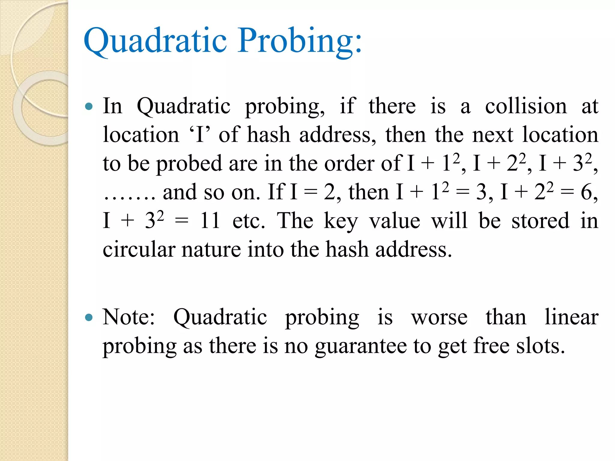 Quadratic Probing:
 In Quadratic probing, if there is a collision at
location ‘I’ of hash address, then the next location
to be probed are in the order of I + 12, I + 22, I + 32,
……. and so on. If I = 2, then I + 12 = 3, I + 22 = 6,
I + 32 = 11 etc. The key value will be stored in
circular nature into the hash address.
 Note: Quadratic probing is worse than linear
probing as there is no guarantee to get free slots.
 