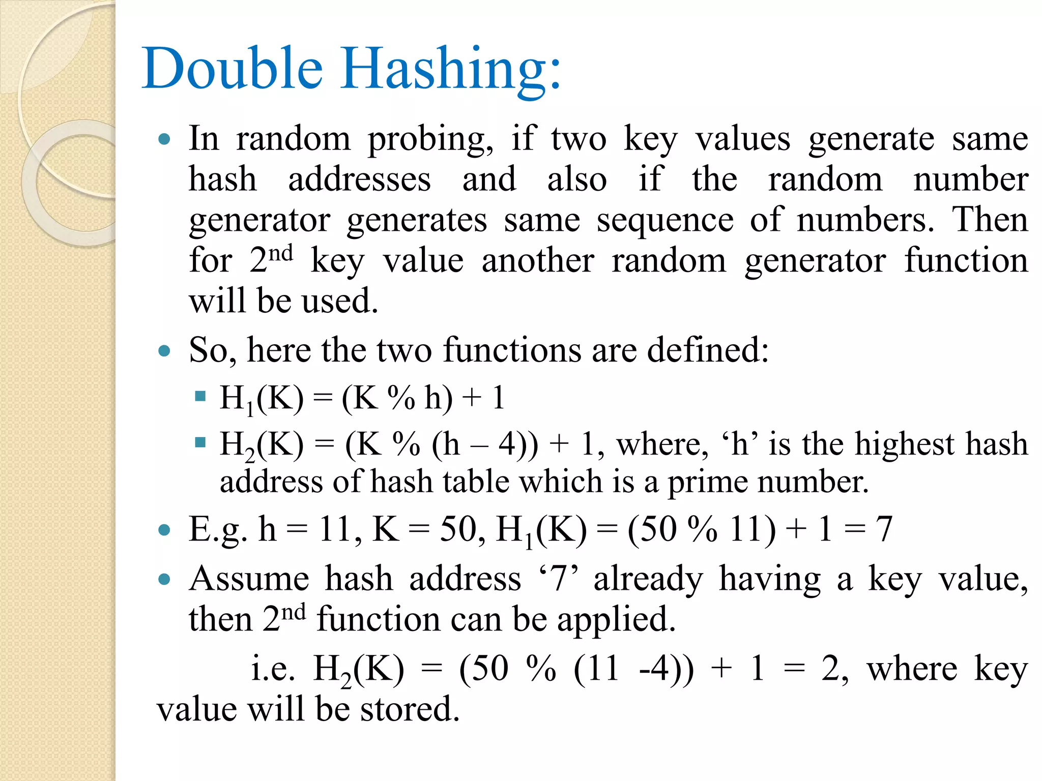 Double Hashing:
 In random probing, if two key values generate same
hash addresses and also if the random number
generator generates same sequence of numbers. Then
for 2nd key value another random generator function
will be used.
 So, here the two functions are defined:
 H1(K) = (K % h) + 1
 H2(K) = (K % (h – 4)) + 1, where, ‘h’ is the highest hash
address of hash table which is a prime number.
 E.g. h = 11, K = 50, H1(K) = (50 % 11) + 1 = 7
 Assume hash address ‘7’ already having a key value,
then 2nd function can be applied.
i.e. H2(K) = (50 % (11 -4)) + 1 = 2, where key
value will be stored.
 