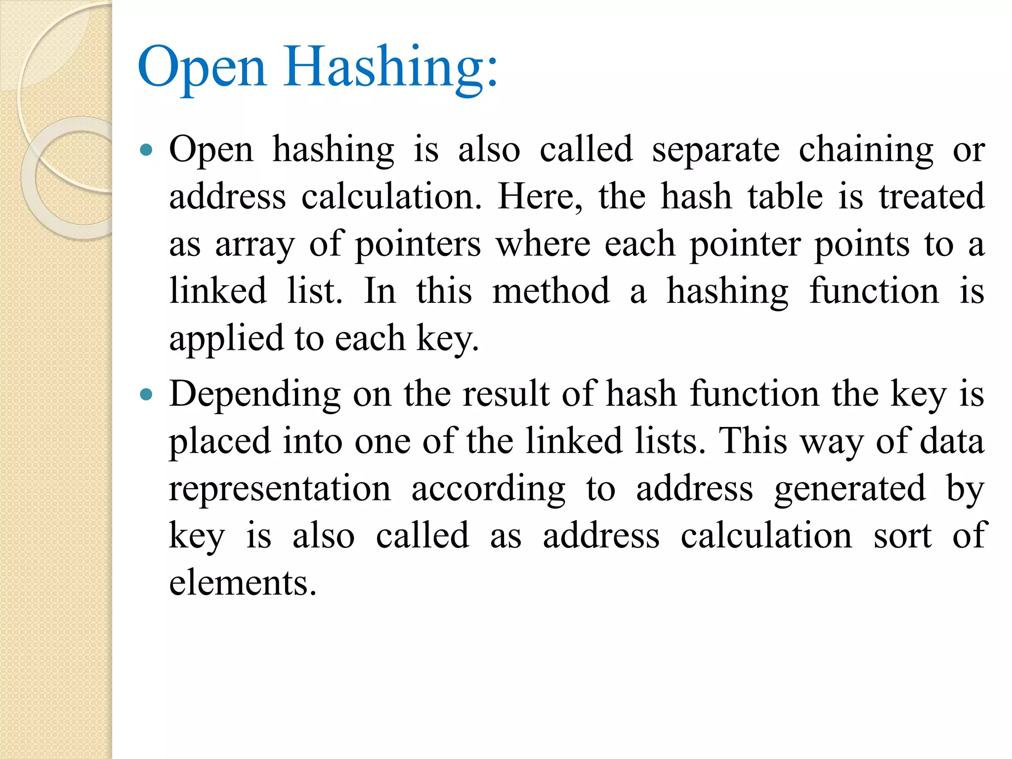 Open Hashing:
 Open hashing is also called separate chaining or
address calculation. Here, the hash table is treated
as array of pointers where each pointer points to a
linked list. In this method a hashing function is
applied to each key.
 Depending on the result of hash function the key is
placed into one of the linked lists. This way of data
representation according to address generated by
key is also called as address calculation sort of
elements.
 