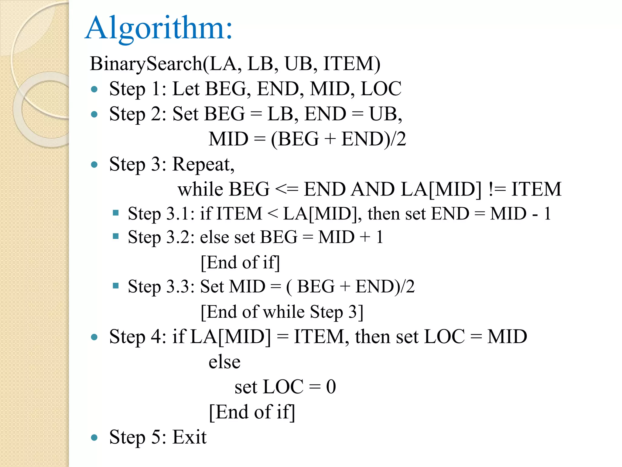 Algorithm:
BinarySearch(LA, LB, UB, ITEM)
 Step 1: Let BEG, END, MID, LOC
 Step 2: Set BEG = LB, END = UB,
MID = (BEG + END)/2
 Step 3: Repeat,
while BEG <= END AND LA[MID] != ITEM
 Step 3.1: if ITEM < LA[MID], then set END = MID - 1
 Step 3.2: else set BEG = MID + 1
[End of if]
 Step 3.3: Set MID = ( BEG + END)/2
[End of while Step 3]
 Step 4: if LA[MID] = ITEM, then set LOC = MID
else
set LOC = 0
[End of if]
 Step 5: Exit
 