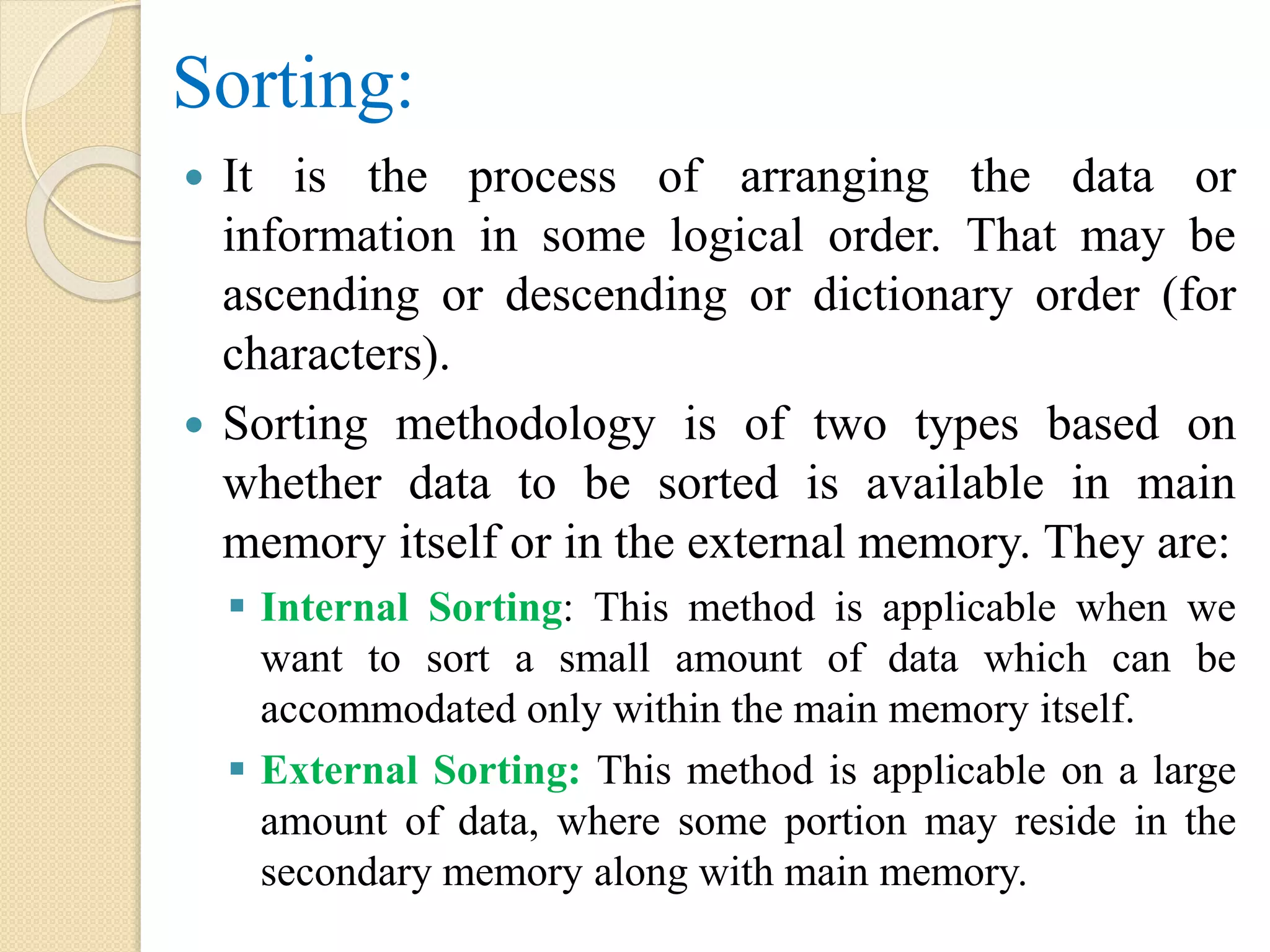 Sorting:
 It is the process of arranging the data or
information in some logical order. That may be
ascending or descending or dictionary order (for
characters).
 Sorting methodology is of two types based on
whether data to be sorted is available in main
memory itself or in the external memory. They are:
 Internal Sorting: This method is applicable when we
want to sort a small amount of data which can be
accommodated only within the main memory itself.
 External Sorting: This method is applicable on a large
amount of data, where some portion may reside in the
secondary memory along with main memory.
 