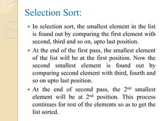 Selection Sort:
 In selection sort, the smallest element in the list
is found out by comparing the first element with
second, third and so on, upto last position.
 At the end of the first pass, the smallest element
of the list will be at the first position. Now the
second smallest element is found out by
comparing second element with third, fourth and
so on upto last position.
 At the end of second pass, the 2nd smallest
element will be at 2nd position. This process
continues for rest of the elements so as to get the
list sorted.
 