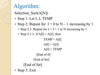 Algorithm:
Selection_Sort(A[N])
 Step 1: Let I, J, TEMP
 Step 2: Repeat for I = 0 to N – 1 increasing by 1
 Step 2.1: Repeat for J = I + 1 to N increasing by 1
 Step 2.1.1: if A[I] > A[J], then
TEMP = A[I]
A[I] = A[J]
A[J] = TEMP
[End of if]
[End of for]
[End of for]
 Step 3: Exit
 