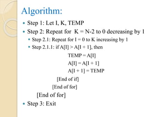 Algorithm:
 Step 1: Let I, K, TEMP
 Step 2: Repeat for K = N-2 to 0 decreasing by 1
 Step 2.1: Repeat for I = 0 to K increasing by 1
 Step 2.1.1: if A[I] > A[I + 1], then
TEMP = A[I]
A[I] = A[I + 1]
A[I + 1] = TEMP
[End of if]
[End of for]
[End of for]
 Step 3: Exit
 