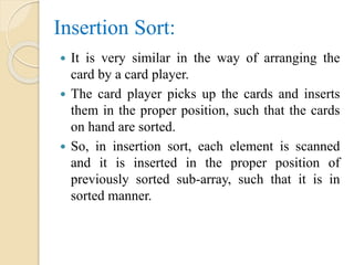 Insertion Sort:
 It is very similar in the way of arranging the
card by a card player.
 The card player picks up the cards and inserts
them in the proper position, such that the cards
on hand are sorted.
 So, in insertion sort, each element is scanned
and it is inserted in the proper position of
previously sorted sub-array, such that it is in
sorted manner.
 