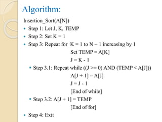 Algorithm:
Insertion_Sort(A[N])
 Step 1: Let J, K, TEMP
 Step 2: Set K = 1
 Step 3: Repeat for K = 1 to N – 1 increasing by 1
Set TEMP = A[K]
J = K - 1
 Step 3.1: Repeat while ((J >= 0) AND (TEMP < A[J]))
A[J + 1] = A[J]
J = J - 1
[End of while]
 Step 3.2: A[J + 1] = TEMP
[End of for]
 Step 4: Exit
 