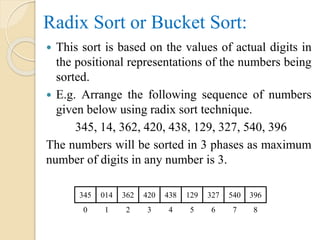 Radix Sort or Bucket Sort:
 This sort is based on the values of actual digits in
the positional representations of the numbers being
sorted.
 E.g. Arrange the following sequence of numbers
given below using radix sort technique.
345, 14, 362, 420, 438, 129, 327, 540, 396
The numbers will be sorted in 3 phases as maximum
number of digits in any number is 3.
345 014 362 420 438 129 327 540 396
0 1 2 3 4 5 6 7 8
 