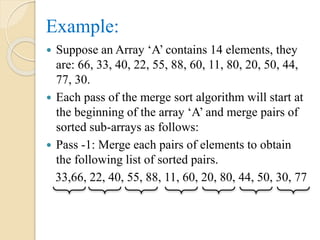 Example:
 Suppose an Array ‘A’ contains 14 elements, they
are: 66, 33, 40, 22, 55, 88, 60, 11, 80, 20, 50, 44,
77, 30.
 Each pass of the merge sort algorithm will start at
the beginning of the array ‘A’ and merge pairs of
sorted sub-arrays as follows:
 Pass -1: Merge each pairs of elements to obtain
the following list of sorted pairs.
33,66, 22, 40, 55, 88, 11, 60, 20, 80, 44, 50, 30, 77
 