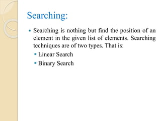 Searching:
 Searching is nothing but find the position of an
element in the given list of elements. Searching
techniques are of two types. That is:
 Linear Search
 Binary Search
 