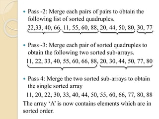  Pass -2: Merge each pairs of pairs to obtain the
following list of sorted quadruples.
22,33, 40, 66, 11, 55, 60, 88, 20, 44, 50, 80, 30, 77
 Pass -3: Merge each pair of sorted quadruples to
obtain the following two sorted sub-arrays.
11, 22, 33, 40, 55, 60, 66, 88, 20, 30, 44, 50, 77, 80
 Pass 4: Merge the two sorted sub-arrays to obtain
the single sorted array
11, 20, 22, 30, 33, 40, 44, 50, 55, 60, 66, 77, 80, 88
The array ‘A’ is now contains elements which are in
sorted order.
 