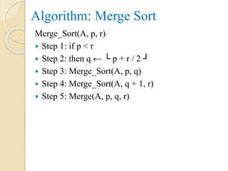Algorithm: Merge Sort
Merge_Sort(A, p, r)
 Step 1: if p < r
 Step 2: then q ← └ p + r / 2 ┘
 Step 3: Merge_Sort(A, p, q)
 Step 4: Merge_Sort(A, q + 1, r)
 Step 5: Merge(A, p, q, r)
 