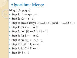 Algorithm: Merge
Merge (A, p, q, r)
 Step 1: n1 ← q – p + 1
 Step 2: n2 ← r - q
 Step 3: create arrays L[1…n1 + 1] and R[1…n2 + 1]
 Step 4: for i ← 1 to n1
 Step 5: do L[i] ← A[p + i – 1]
 Step 6: for j ← 1 to n2
 Step 7: do R[j] ← A[q + j]
 Step 8: L[n1 + 1] ← ∞
 Step 9: R[n2 + 1] ← ∞
 Step 10: i ← 1
 