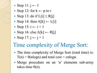 Step 11: j ← 1
 Step 12: for k ← p to r
 Step 13: do if L[i] ≤ R[j]
 Step 14: then A[k] ← L[i]
 Step 15: i ← i + 1
 Step 16: else A[k] ← R[j]
 Step 17: j ← j + 1
Time complexity of Merge Sort:
 The time complexity of Merge Sort (total time) is:
T(n) = θ(nlogn) and total cost = cnlogn.
 Merge procedure on an ‘n’ elements sub-array
takes time θ(n).
 