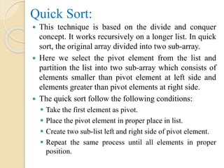 Quick Sort:
 This technique is based on the divide and conquer
concept. It works recursively on a longer list. In quick
sort, the original array divided into two sub-array.
 Here we select the pivot element from the list and
partition the list into two sub-array which consists of
elements smaller than pivot element at left side and
elements greater than pivot elements at right side.
 The quick sort follow the following conditions:
 Take the first element as pivot.
 Place the pivot element in proper place in list.
 Create two sub-list left and right side of pivot element.
 Repeat the same process until all elements in proper
position.
 