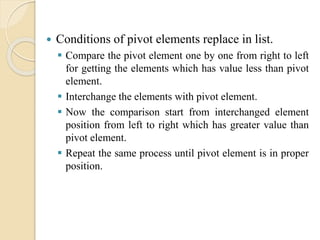  Conditions of pivot elements replace in list.
 Compare the pivot element one by one from right to left
for getting the elements which has value less than pivot
element.
 Interchange the elements with pivot element.
 Now the comparison start from interchanged element
position from left to right which has greater value than
pivot element.
 Repeat the same process until pivot element is in proper
position.
 