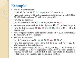 Example:
 The list of elements are:
22, 47, 43, 34, 10, 60, 55, 31, 20 (← R to L Comparison)
 Here pivot element is 22 and comparison starts from right to left. Now
20 < 22. So interchange 20 with pivot element 22.
 Now the list becomes:
(L to R Comparison →) 20, 47, 43, 34, 10, 60, 55, 31, 22
 Now comparison starts from left to right and 47 > 22, so interchange it.
 Now the list becomes: 20, 22, 43, 34, 10, 60, 55, 31, 47 (← R to L
Comparison).
 Now comparison starts from right to left and 10 < 22. So interchange
the position with pivot element.
 Now the list becomes:
(L to R Comparison →) 20, 10, 43, 34, 22, 60, 55, 31, 47
 Now the comparison starts from left to right and 43 > 22. So
interchange it with pivot element.
 Now the list becomes: 20, 10, 22, 34, 43, 60, 51, 31, 47. So here the
pivot element 22 is placed in proper position. Now the same process is
continue for sub-list 1 and sub-list 2, until the whole list become in
sorted order or all elements gets their proper position.
 