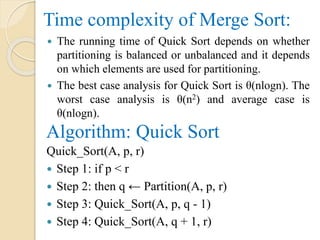 Time complexity of Merge Sort:
 The running time of Quick Sort depends on whether
partitioning is balanced or unbalanced and it depends
on which elements are used for partitioning.
 The best case analysis for Quick Sort is θ(nlogn). The
worst case analysis is θ(n2) and average case is
θ(nlogn).
Algorithm: Quick Sort
Quick_Sort(A, p, r)
 Step 1: if p < r
 Step 2: then q ← Partition(A, p, r)
 Step 3: Quick_Sort(A, p, q - 1)
 Step 4: Quick_Sort(A, q + 1, r)
 
