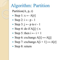 Algorithm: Partition
Partition(A, p, r)
 Step 1: x ← A[r]
 Step 2: i ← p - 1
 Step 3: j ← p to r - 1
 Step 4: do if A[j] ≤ x
 Step 5: then i ← i + 1
 Step 6: exchange A[i] ↔ A[j]
 Step 7: exchange A[i + 1] ↔ A[r]
 Step 8: return
 