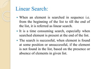 Linear Search:
 When an element is searched in sequence i.e.
from the beginning of the list to till the end of
the list, it is referred as linear search.
 It is a time consuming search, especially when
searched element is present at the end of the list.
 The search is successful, when element is found
at some position or unsuccessful, if the element
is not found in the list, based on the presence or
absence of elements in given list.
 
