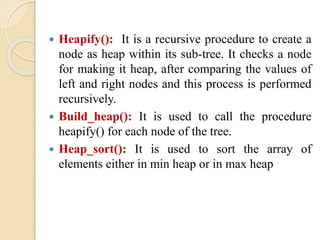  Heapify(): It is a recursive procedure to create a
node as heap within its sub-tree. It checks a node
for making it heap, after comparing the values of
left and right nodes and this process is performed
recursively.
 Build_heap(): It is used to call the procedure
heapify() for each node of the tree.
 Heap_sort(): It is used to sort the array of
elements either in min heap or in max heap
 