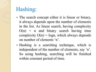 Hashing:
 The search concept either it is linear or binary,
it always depends upon the number of elements
in the list. As linear search, having complexity
O(n) = n and binary search having time
complexity O(n) = logn, which always depends
on number of elements ‘n’.
 Hashing is a searching technique, which is
independent of the number of elements, say ‘n’.
So using hashing, searching will be finished
within constant period of time.
 